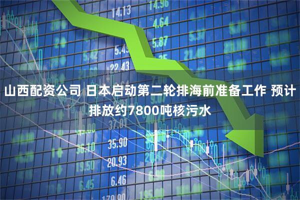 山西配资公司 日本启动第二轮排海前准备工作 预计排放约7800吨核污水