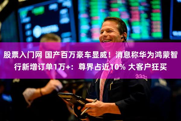 股票入门网 国产百万豪车显威！消息称华为鸿蒙智行新增订单1万+：尊界占近10% 大客户狂买