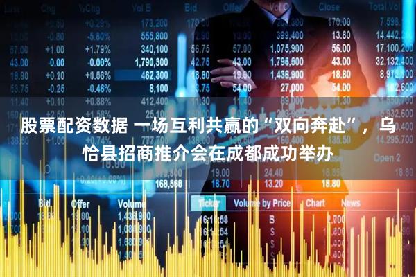股票配资数据 一场互利共赢的“双向奔赴”，乌恰县招商推介会在成都成功举办