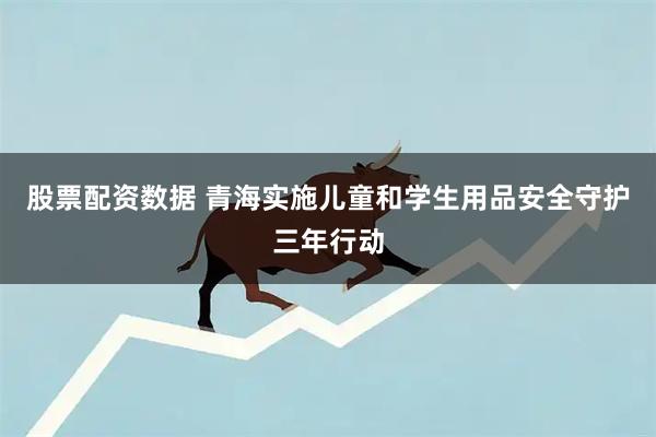股票配资数据 青海实施儿童和学生用品安全守护三年行动
