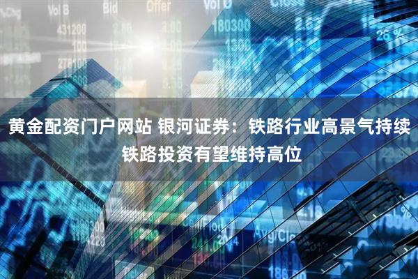 黄金配资门户网站 银河证券：铁路行业高景气持续 铁路投资有望维持高位