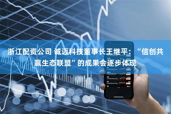 浙江配资公司 诚迈科技董事长王继平：“信创共赢生态联盟”的成果会逐步体现