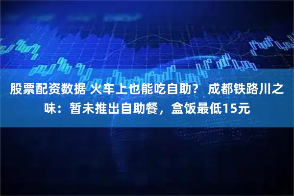 股票配资数据 火车上也能吃自助？ 成都铁路川之味：暂未推出自助餐，盒饭最低15元
