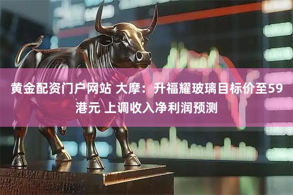 黄金配资门户网站 大摩：升福耀玻璃目标价至59港元 上调收入净利润预测