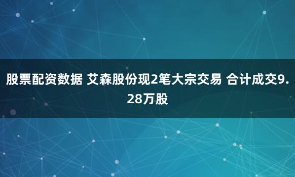 股票配资数据 艾森股份现2笔大宗交易 合计成交9.28万股
