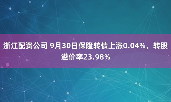 浙江配资公司 9月30日保隆转债上涨0.04%，转股溢价率23.98%