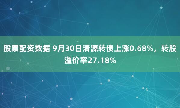 股票配资数据 9月30日清源转债上涨0.68%,转股溢价率27.18%