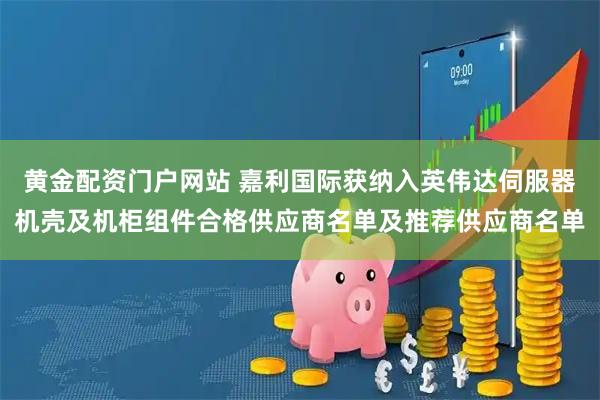 黄金配资门户网站 嘉利国际获纳入英伟达伺服器机壳及机柜组件合格供应商名单及推荐供应商名单