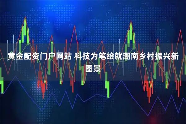 黄金配资门户网站 科技为笔绘就潮南乡村振兴新图景
