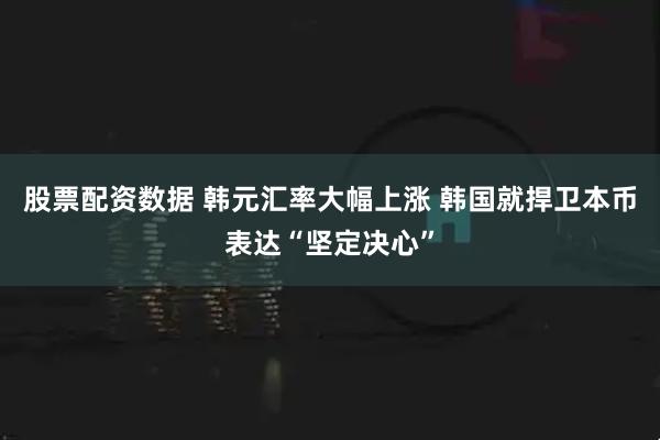 股票配资数据 韩元汇率大幅上涨 韩国就捍卫本币表达“坚定决心”