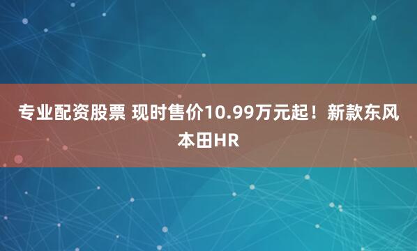 专业配资股票 现时售价10.99万元起！新款东风本田HR