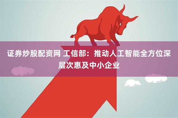证券炒股配资网 工信部：推动人工智能全方位深层次惠及中小企业