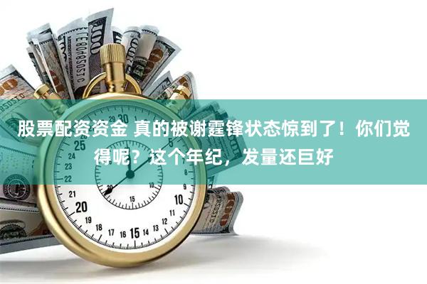 股票配资资金 真的被谢霆锋状态惊到了！你们觉得呢？这个年纪，发量还巨好