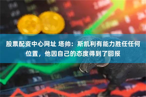 股票配资中心网址 塔帅：斯凯利有能力胜任任何位置，他因自己的态度得到了回报