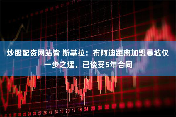 炒股配资网站皆 斯基拉：布阿迪距离加盟曼城仅一步之遥，已谈妥5年合同